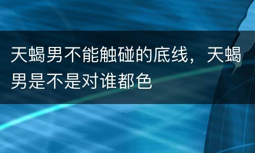 天蝎男不能触碰的底线，天蝎男是不是对谁都色