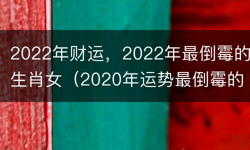 2022年财运，2022年最倒霉的生肖女（2020年运势最倒霉的属相）