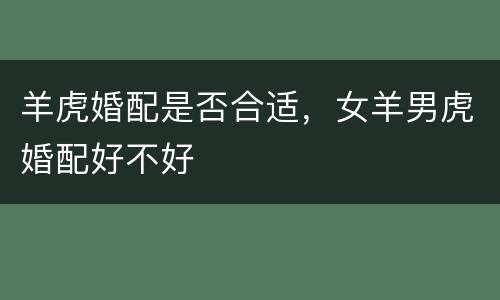 羊虎婚配是否合适，女羊男虎婚配好不好