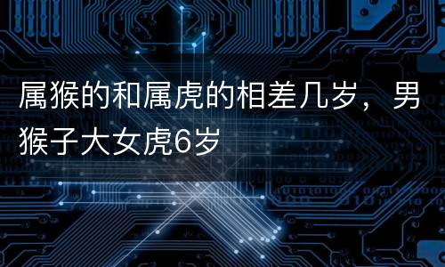 属猴的和属虎的相差几岁，男猴子大女虎6岁