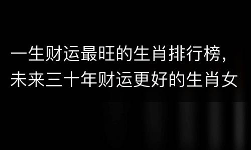 一生财运最旺的生肖排行榜，未来三十年财运更好的生肖女