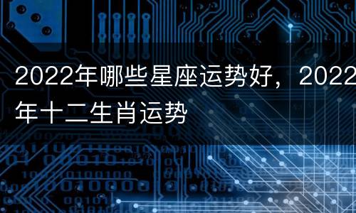2022年哪些星座运势好，2022年十二生肖运势