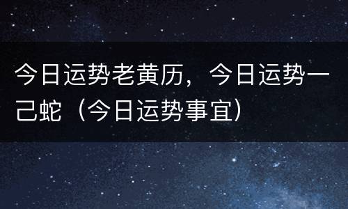 今日运势老黄历，今日运势一己蛇（今日运势事宜）