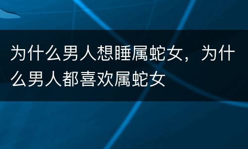 为什么男人想睡属蛇女，为什么男人都喜欢属蛇女