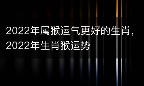 2022年属猴运气更好的生肖，2022年生肖猴运势