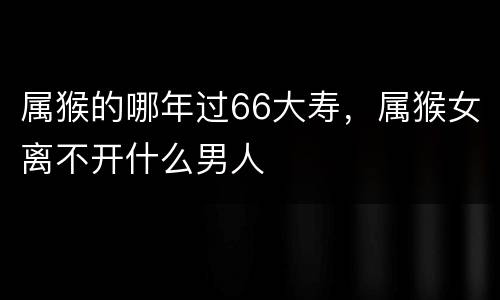 属猴的哪年过66大寿，属猴女离不开什么男人
