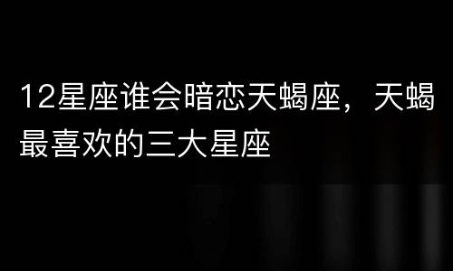 12星座谁会暗恋天蝎座，天蝎最喜欢的三大星座