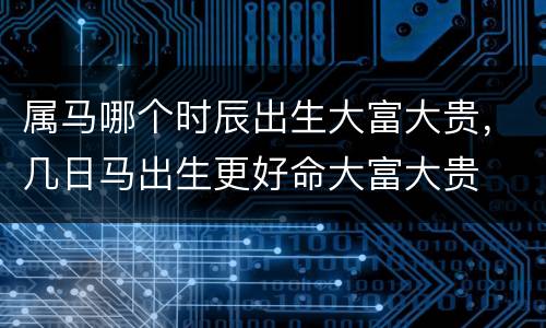 属马哪个时辰出生大富大贵，几日马出生更好命大富大贵