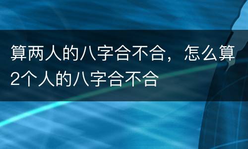 算两人的八字合不合，怎么算2个人的八字合不合