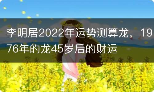 李明居2022年运势测算龙，1976年的龙45岁后的财运