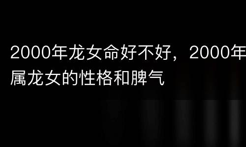 2000年龙女命好不好，2000年属龙女的性格和脾气