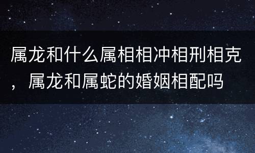 属龙和什么属相相冲相刑相克，属龙和属蛇的婚姻相配吗