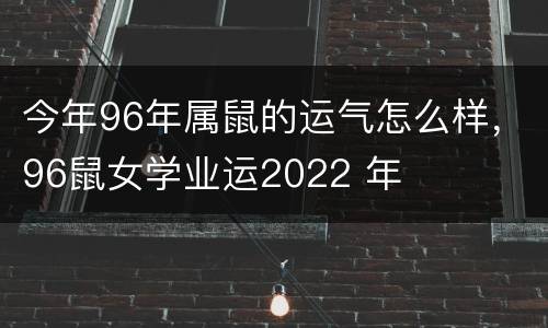今年96年属鼠的运气怎么样，96鼠女学业运2022 年
