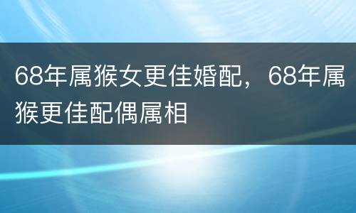 68年属猴女更佳婚配，68年属猴更佳配偶属相