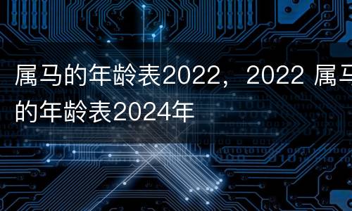 属马的年龄表2022，2022 属马的年龄表2024年