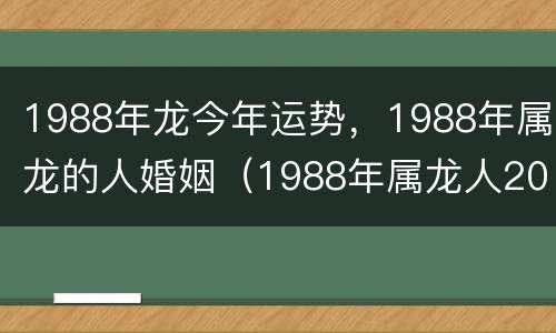 1988年龙今年运势，1988年属龙的人婚姻（1988年属龙人2021年全年运势婚姻）