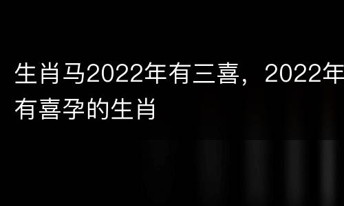 生肖马2022年有三喜，2022年有喜孕的生肖