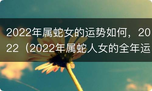 2022年属蛇女的运势如何，2022（2022年属蛇人女的全年运势）