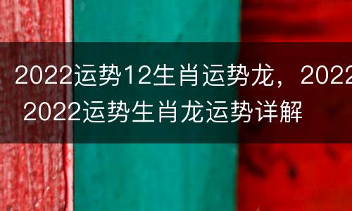 2022运势12生肖运势龙，2022 2022运势生肖龙运势详解