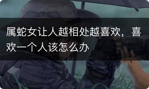 属蛇女让人越相处越喜欢，喜欢一个人该怎么办