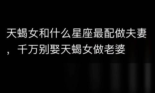 天蝎女和什么星座最配做夫妻，千万别娶天蝎女做老婆