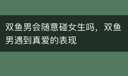 双鱼男会随意碰女生吗，双鱼男遇到真爱的表现
