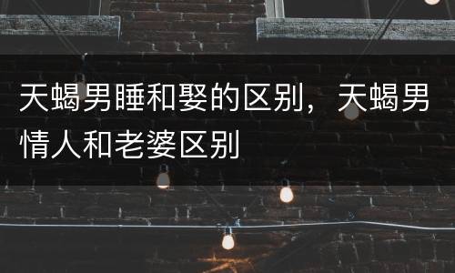 天蝎男睡和娶的区别，天蝎男情人和老婆区别