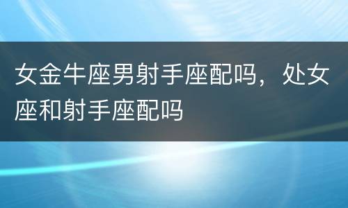 女金牛座男射手座配吗，处女座和射手座配吗