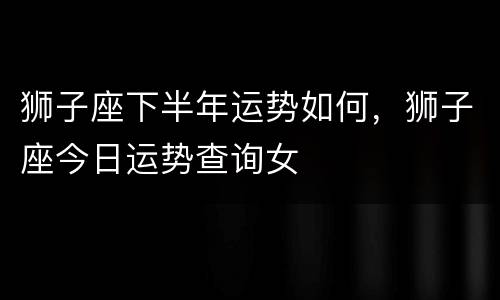 狮子座下半年运势如何，狮子座今日运势查询女