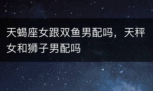 天蝎座女跟双鱼男配吗，天秤女和狮子男配吗