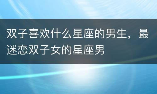双子喜欢什么星座的男生，最迷恋双子女的星座男
