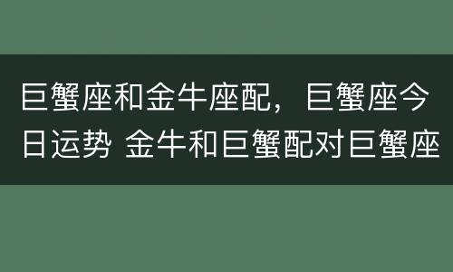 巨蟹座和金牛座配，巨蟹座今日运势 金牛和巨蟹配对巨蟹座