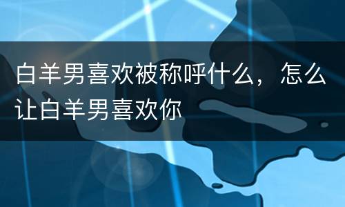 白羊男喜欢被称呼什么，怎么让白羊男喜欢你