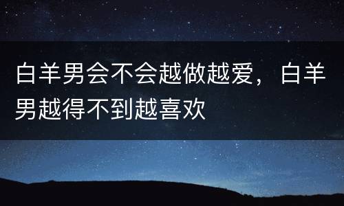 白羊男会不会越做越爱，白羊男越得不到越喜欢