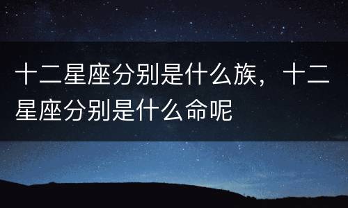 十二星座分别是什么族，十二星座分别是什么命呢