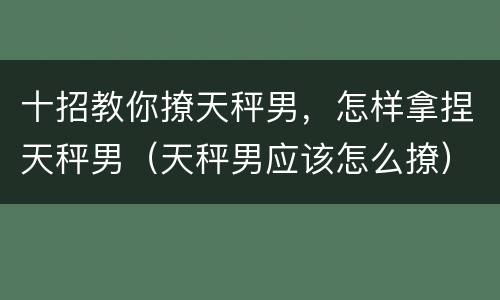 十招教你撩天秤男，怎样拿捏天秤男（天秤男应该怎么撩）