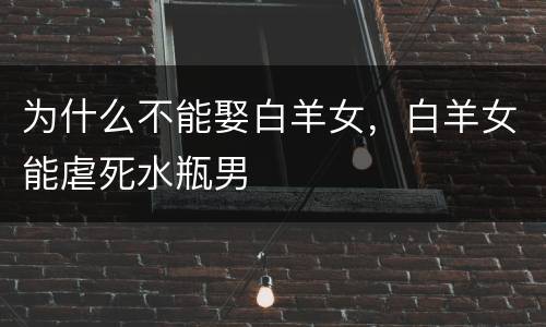 为什么不能娶白羊女，白羊女能虐死水瓶男