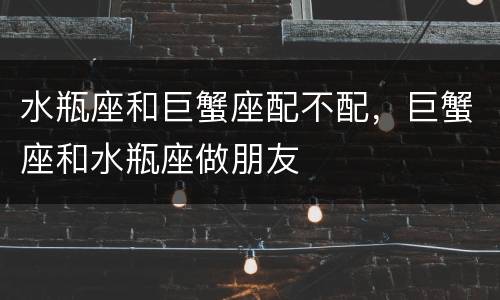 水瓶座和巨蟹座配不配，巨蟹座和水瓶座做朋友