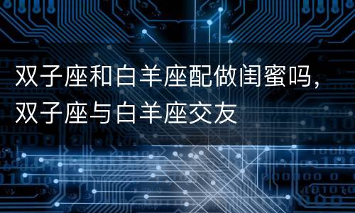 双子座和白羊座配做闺蜜吗，双子座与白羊座交友