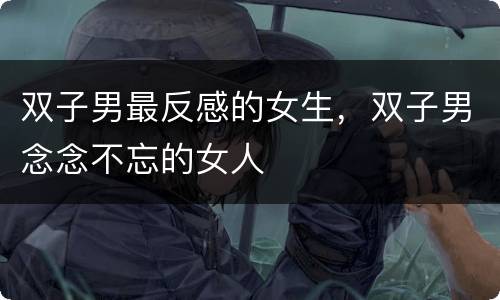 双子男最反感的女生，双子男念念不忘的女人