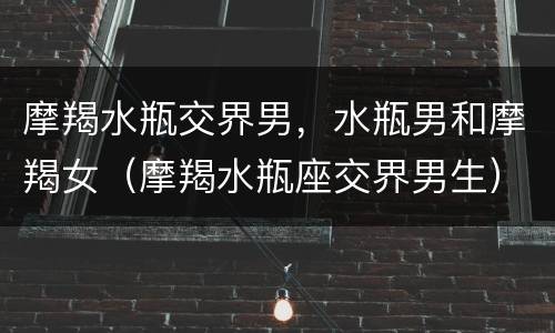 摩羯水瓶交界男，水瓶男和摩羯女（摩羯水瓶座交界男生）