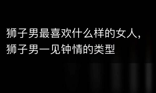 狮子男最喜欢什么样的女人，狮子男一见钟情的类型