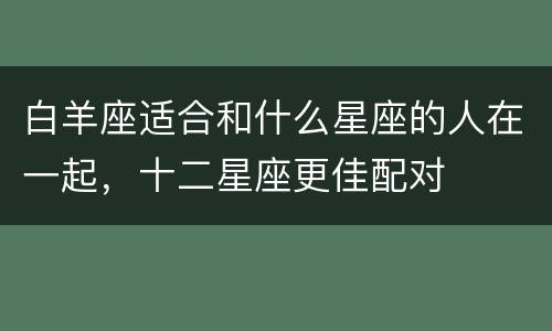 白羊座适合和什么星座的人在一起，十二星座更佳配对