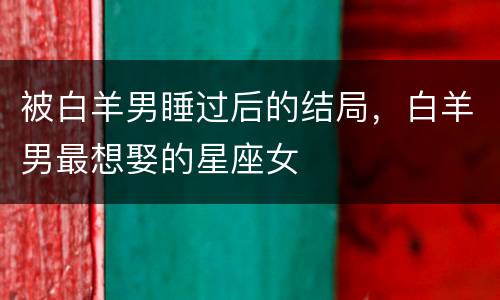 被白羊男睡过后的结局，白羊男最想娶的星座女