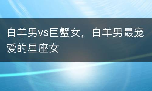 白羊男vs巨蟹女，白羊男最宠爱的星座女