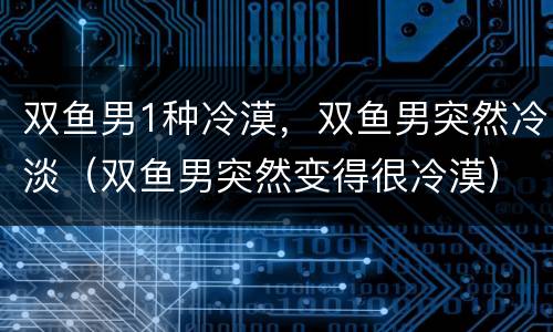 双鱼男1种冷漠，双鱼男突然冷淡（双鱼男突然变得很冷漠）