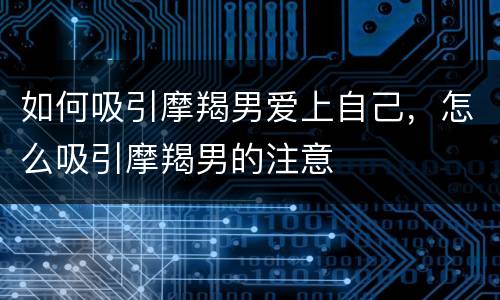 如何吸引摩羯男爱上自己，怎么吸引摩羯男的注意