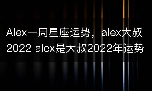 Alex一周星座运势，alex大叔2022 alex是大叔2022年运势