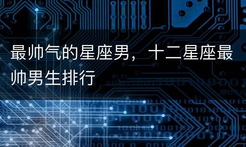 最帅气的星座男，十二星座最帅男生排行