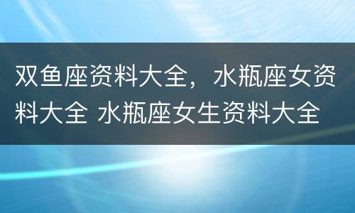 双鱼座资料大全，水瓶座女资料大全 水瓶座女生资料大全